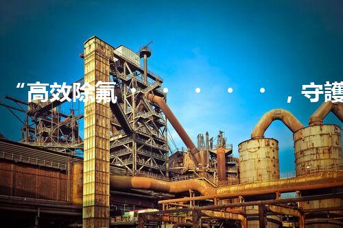 “高效除氟，守護(hù)碧水藍(lán)天——廢水中氟離子處理新篇章”